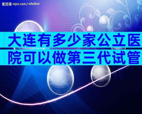 大连有多少家公立医院可以做第三代试管？大连是做试管比较好的医院。