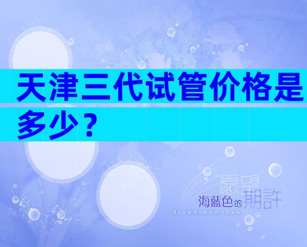 天津三代试管价格是多少？