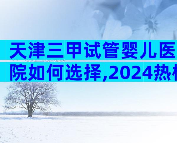 天津三甲试管婴儿医院如何选择,2024热榜前三名参考