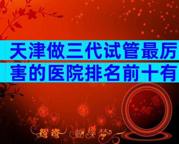 天津做三代试管最厉害的医院排名前十有哪些？成功率能达到多少