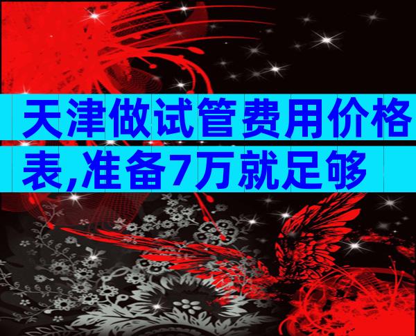 天津做试管费用价格表,准备7万就足够