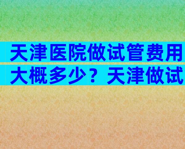 天津医院做试管费用大概多少？天津做试管费用标准