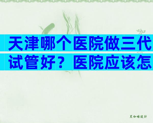 天津哪个医院做三代试管好？医院应该怎么选择