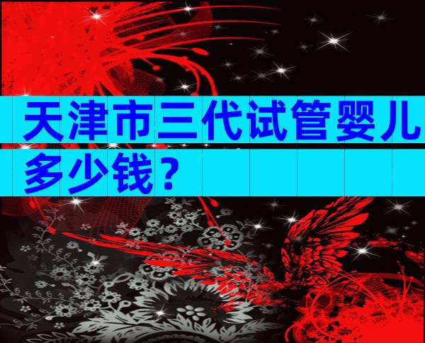 天津市三代试管婴儿多少钱？