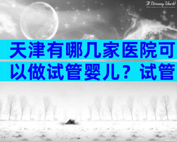 天津有哪几家医院可以做试管婴儿？试管费用及成功率参考