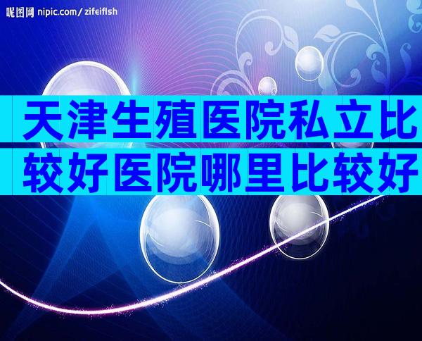 天津生殖医院私立比较好医院哪里比较好？有几家可以做三代？