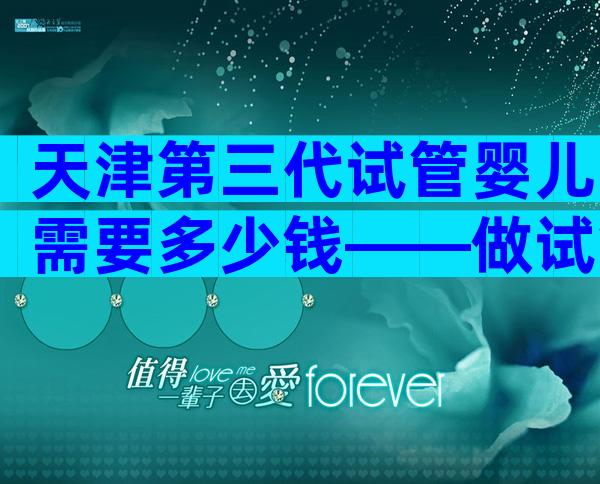 天津第三代试管婴儿需要多少钱——做试管婴儿需要多少钱？