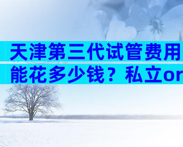 天津第三代试管费用能花多少钱？私立or公立医院费用差异在哪？