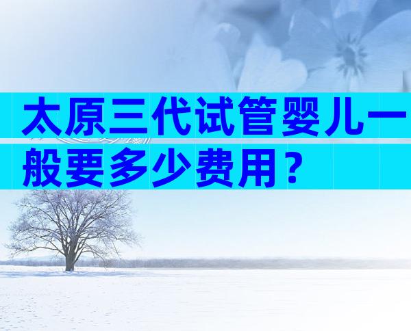 太原三代试管婴儿一般要多少费用？