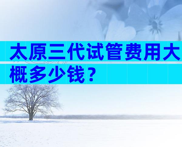 太原三代试管费用大概多少钱？