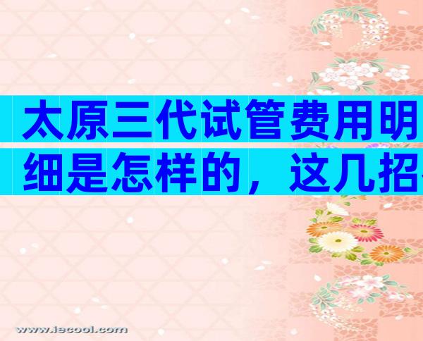 太原三代试管费用明细是怎样的，这几招很对省钱很重要