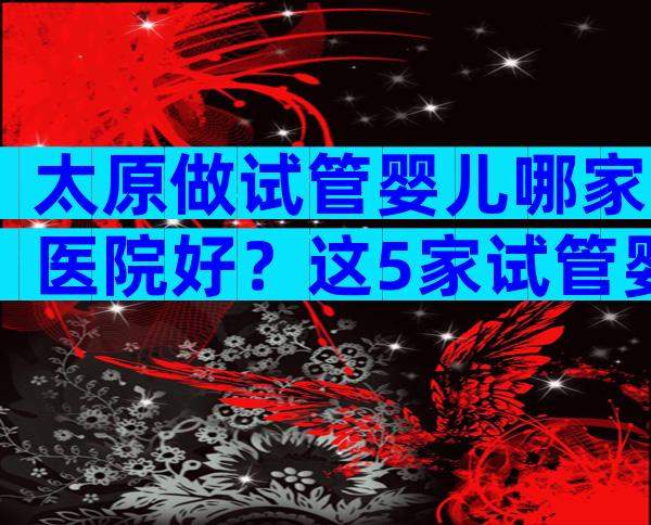 太原做试管婴儿哪家医院好？这5家试管婴儿医院技术不错！