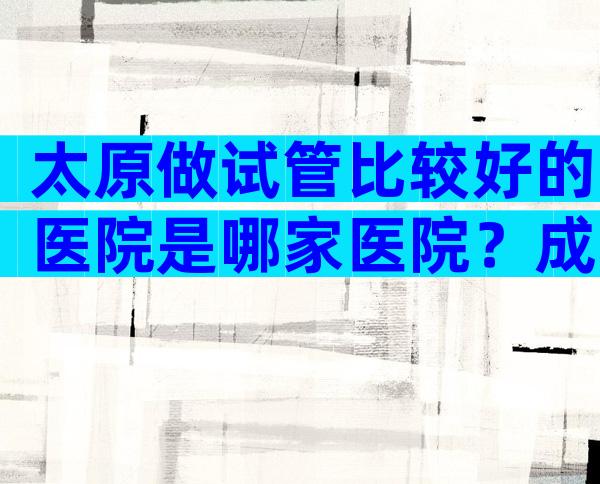 太原做试管比较好的医院是哪家医院？成功率多少？