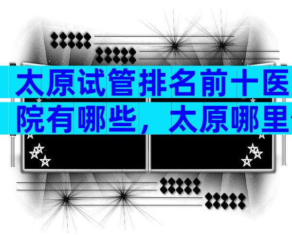 太原试管排名前十医院有哪些，太原哪里做试管婴儿的成功率比较高