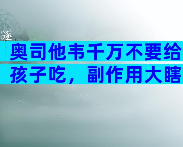 奥司他韦千万不要给孩子吃，副作用大瞎吃可能会出事