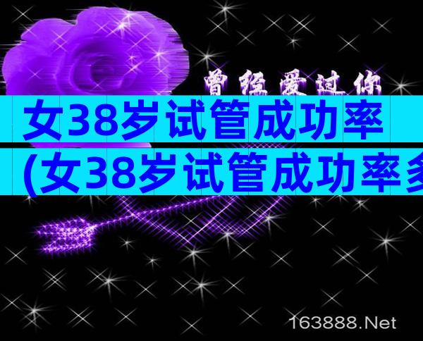 女38岁试管成功率(女38岁试管成功率多少)