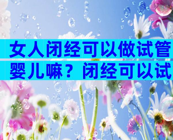 女人闭经可以做试管婴儿嘛？闭经可以试管吗？