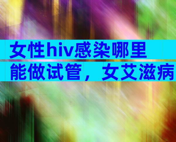 女性hiv感染哪里能做试管，女艾滋病人可以试管要孩子吗