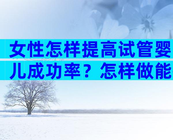 女性怎样提高试管婴儿成功率？怎样做能提高试管婴儿的成功率？