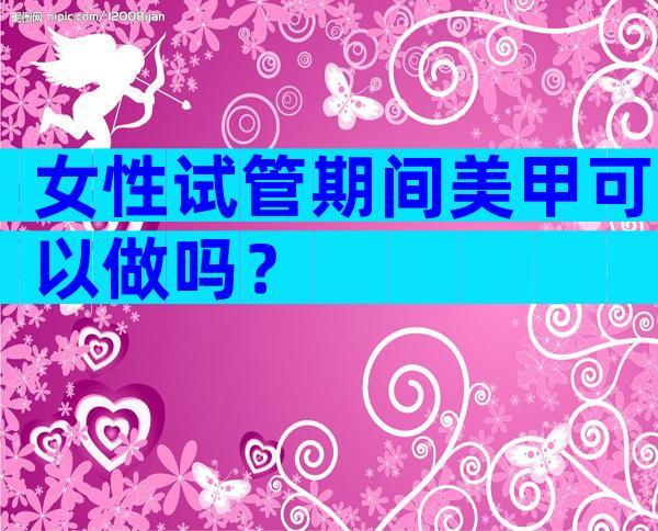 女性试管期间美甲可以做吗？