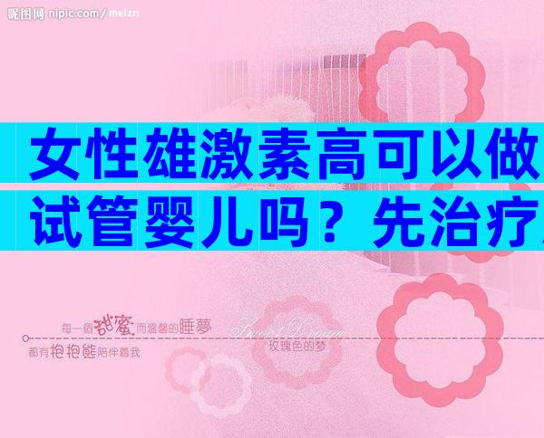 女性雄激素高可以做试管婴儿吗？先治疗后试管成功率高