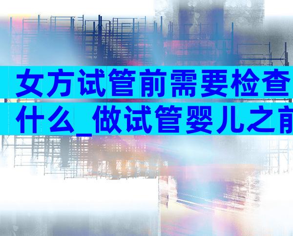 女方试管前需要检查什么_做试管婴儿之前女方检查身体要几天