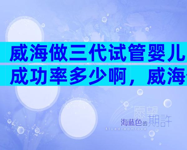 威海做三代试管婴儿成功率多少啊，威海做试管婴儿花多少钱