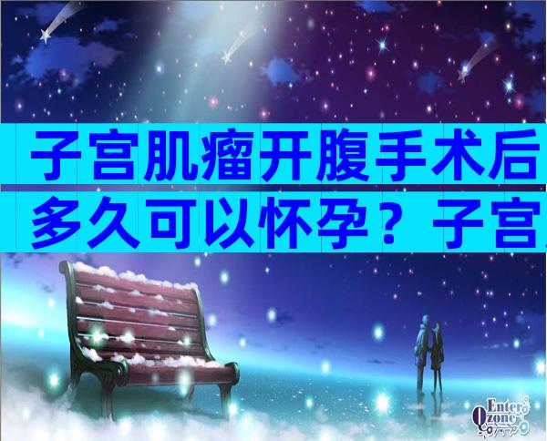 子宫肌瘤开腹手术后多久可以怀孕？子宫肌瘤开腹手术有后遗症吗？