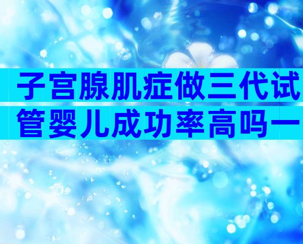 子宫腺肌症做三代试管婴儿成功率高吗一般多少钱？