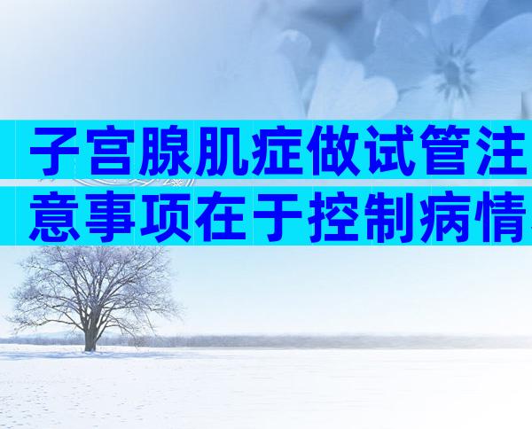 子宫腺肌症做试管注意事项在于控制病情和选对方案