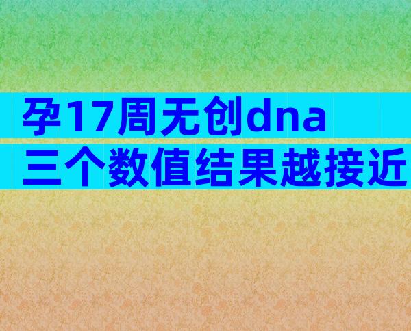 孕17周无创dna三个数值结果越接近0越好吗？