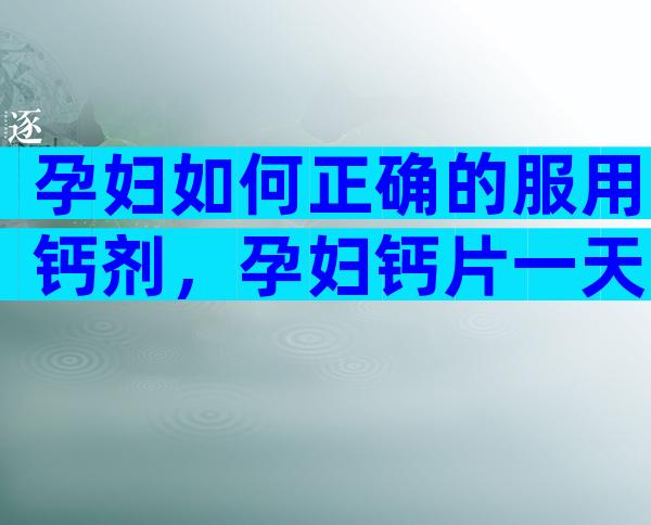 孕妇如何正确的服用钙剂，孕妇钙片一天吃多少合适