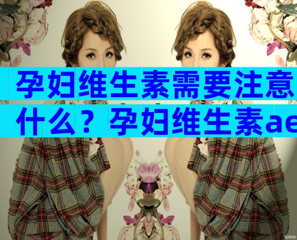 孕妇维生素需要注意什么？孕妇维生素ae分型都是查什么？