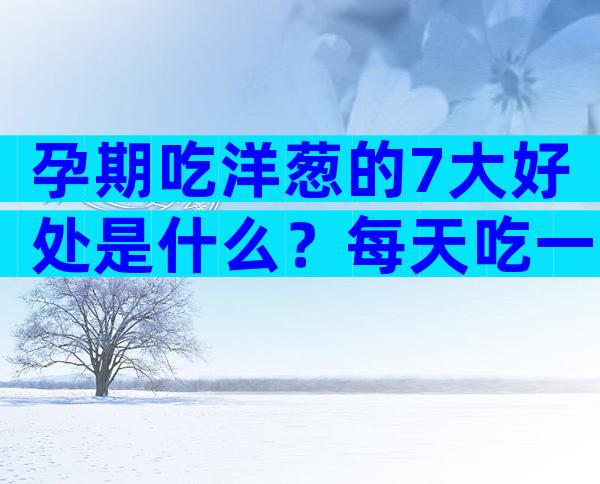 孕期吃洋葱的7大好处是什么？每天吃一点血压哗哗往下降