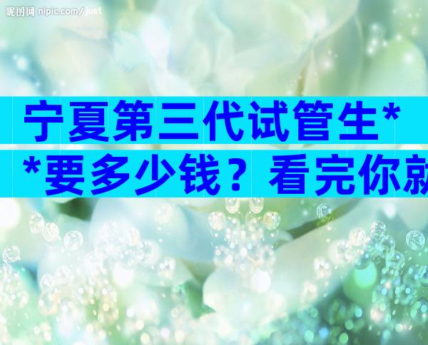 宁夏第三代试管生**要多少钱？看完你就知道贵不贵了。