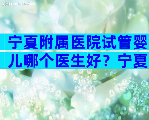 宁夏附属医院试管婴儿哪个医生好？宁夏附属医院试管婴儿怎么样？