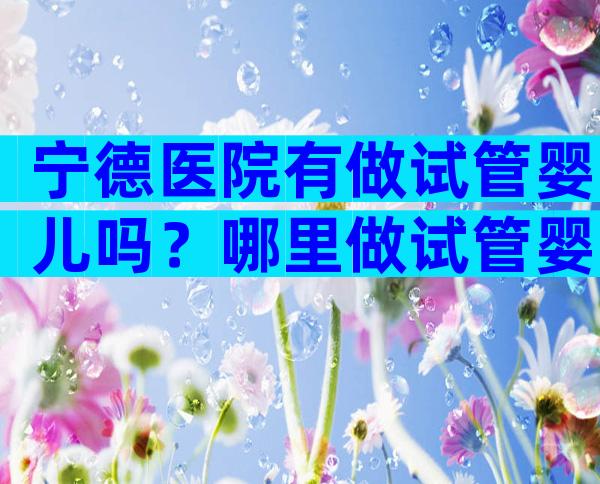 宁德医院有做试管婴儿吗？哪里做试管婴儿？