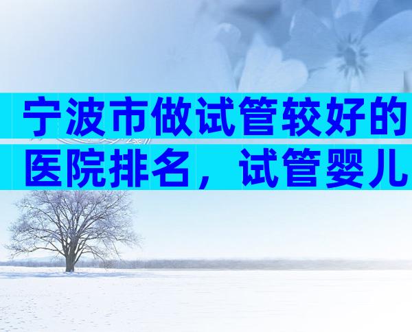 宁波市做试管较好的医院排名，试管婴儿医生推荐已公布!