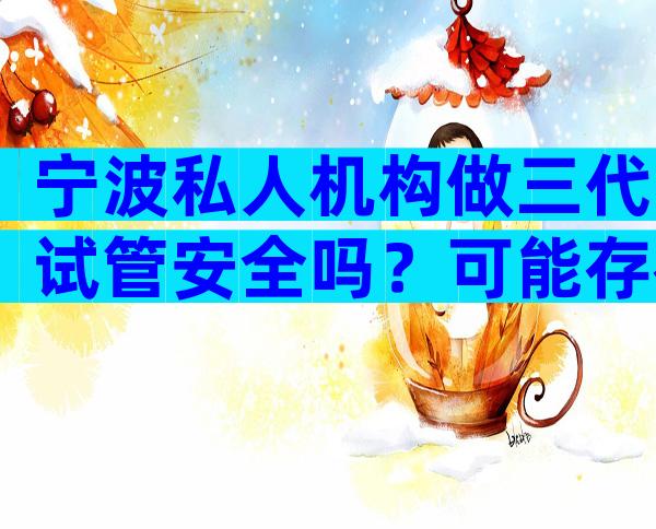 宁波私人机构做三代试管安全吗？可能存在哪些风险？