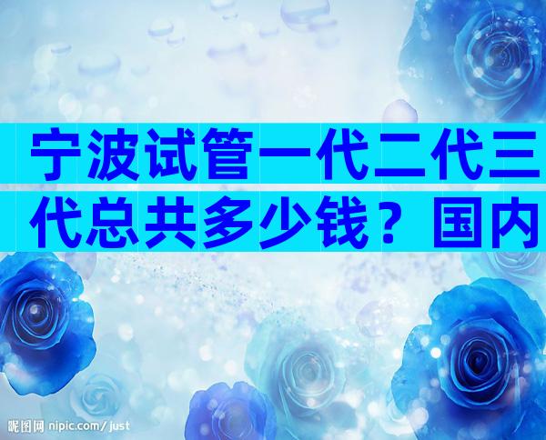 宁波试管一代二代三代总共多少钱？国内试管费用都一样吗？