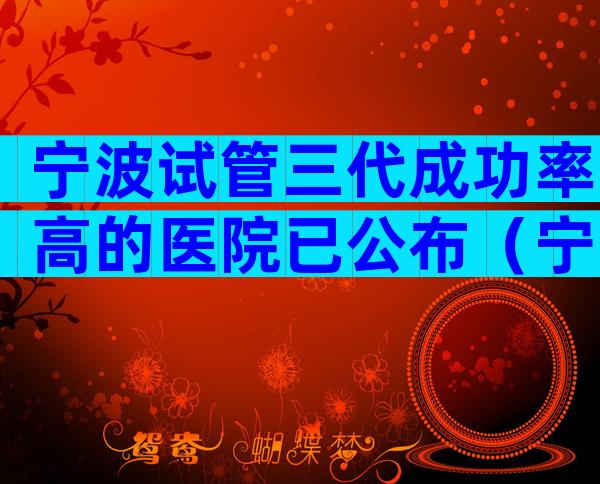 宁波试管三代成功率高的医院已公布（宁波试管医院名单）