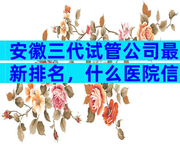 安徽三代试管公司最新排名，什么医院信得过