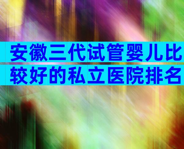 安徽三代试管婴儿比较好的私立医院排名已更新，可以开展哪些技术