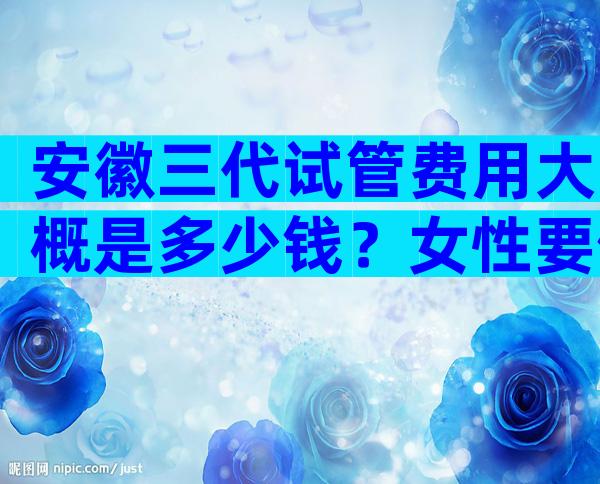 安徽三代试管费用大概是多少钱？女性要做什么检查？