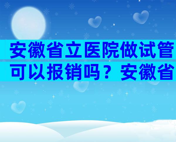 安徽省立医院做试管可以报销吗？安徽省立医院做试管婴儿收费明细