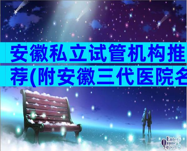 安徽私立试管机构推荐(附安徽三代医院名单)