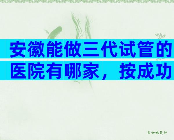 安徽能做三代试管的医院有哪家，按成功率排序