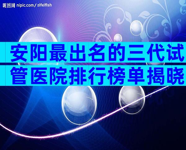 安阳最出名的三代试管医院排行榜单揭晓，公立医院试管婴儿科普