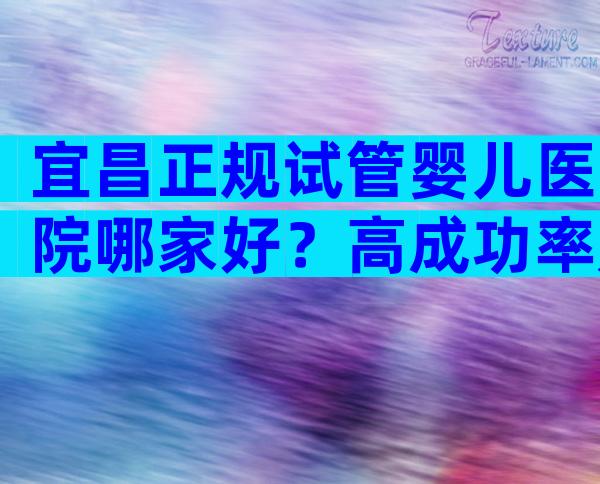 宜昌正规试管婴儿医院哪家好？高成功率是真是假