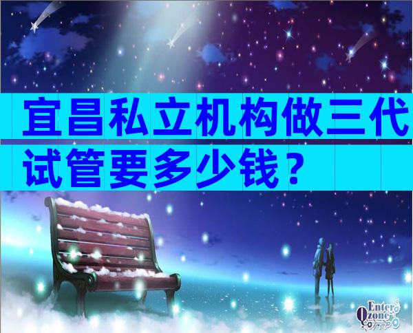 宜昌私立机构做三代试管要多少钱？